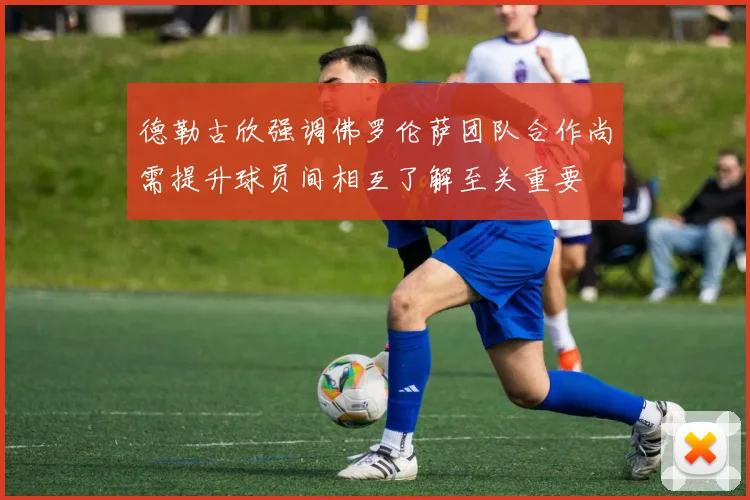 德勒古欣强调佛罗伦萨团队合作尚需提升球员间相互了解至关重要