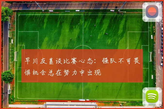 早川友基谈比赛心态：强队不可畏惧机会总在努力中出现