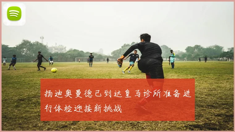 扬迪奥曼德已到达皇马诊所准备进行体检迎接新挑战