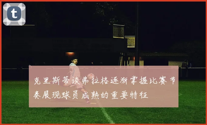 克里斯蒂谈弗拉格逐渐掌握比赛节奏展现球员成熟的重要特征