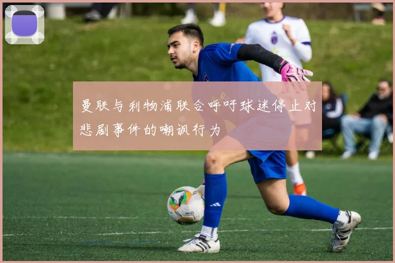 曼联与利物浦联合呼吁球迷停止对悲剧事件的嘲讽行为