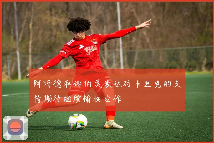 阿玛德和姆伯莫表达对卡里克的支持期待继续愉快合作