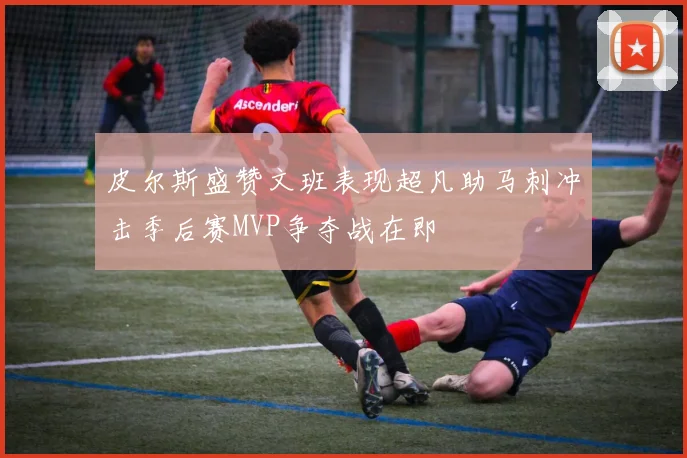 皮尔斯盛赞文班表现超凡助马刺冲击季后赛MVP争夺战在即
