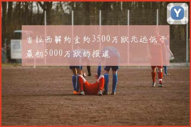 吉拉西解约金约3500万欧元远低于最初5000万欧的报道