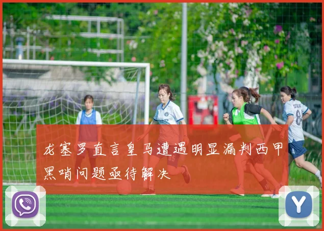 龙塞罗直言皇马遭遇明显漏判西甲黑哨问题亟待解决