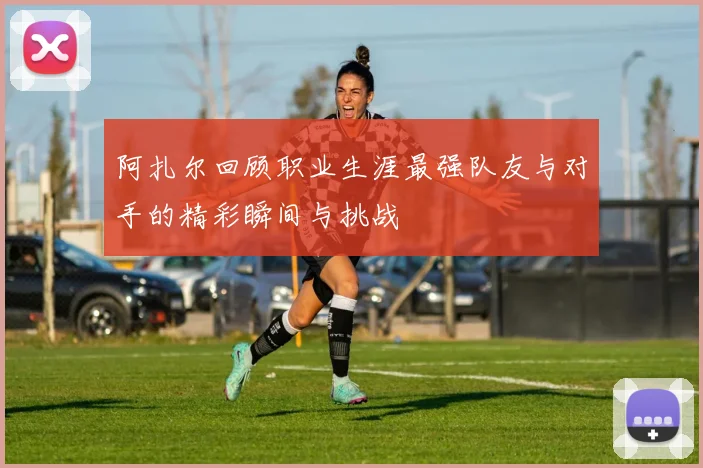 阿扎尔回顾职业生涯最强队友与对手的精彩瞬间与挑战