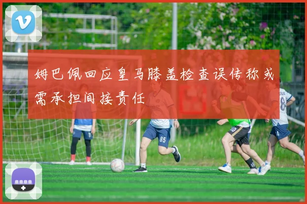 姆巴佩回应皇马膝盖检查误传称或需承担间接责任
